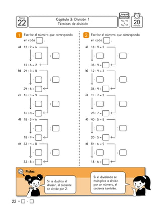 22
22
Página
Texto del
Estudiante
Técnicas de división
22
1 Escribe el número que corresponda
en cada .
2 Escribe el número que corresponda
en cada .
a) 12 : 2 = 6
12 : 6 = 2
Si se duplica el
divisor, el cociente
se divide por 2.
b) 24 : 3 = 8
24 : 6 =
c) 16 : 4 = 4
16 : 8 =
d) 18 : 3 = 6
18 : 9 =
e) 32 : 4 = 8
32 : 8 =
b) 12 : 4 = 3
36 : 4 =
c) 14 : 7 = 2
28 : 7 =
d) 40 : 5 = 8
20 : 5 =
e) 54 : 6 = 9
18 : 6 =
a) 18 : 9 = 2
36 : 9 =
Si el dividendo se
multiplica o divide
por un número, el
cociente también.
20
minutos
Pág. 45
a
Pág. 47
Capítulo 3: División 1
 