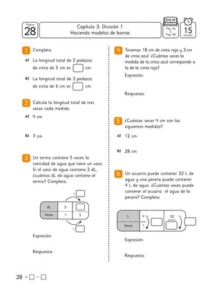 28
28
Página
Texto del
Estudiante
Tenemos 18 cm de cinta roja y 3 cm
de cinta azul. ¿Cuántas veces la
medida de la cinta azul corresponde a
la de la cinta roja?
4
1
28
Completa.
2 Calcula la longitud total de tres
veces cada medida.
a) 4 cm
b) 7 cm
a) La longitud total de 2 pedazos
de cinta de 5 cm es cm.
b) La longitud total de 3 pedazos
de cinta de 6 cm es cm.
3 Un termo contiene 5 veces la
cantidad de agua que tiene un vaso.
Si el vaso de agua contiene 2 dL,
¿cuántos dL de agua contiene el
termo? Completa.
Expresión:
Respuesta:
Expresión:
Respuesta:
5 ¿Cuántas veces 4 cm son las
siguientes medidas?
a) 12 cm
b) 28 cm
Un acuario puede contener 32 L de
agua y una pecera puede contener
4 L de agua. ¿Cuántas veces puede
contener el acuario el agua de la
pecera? Completa.
6
Expresión:
Respuesta:
dL 2
Veces 1 5
•
•
L 4
Veces 1
32
:
:
15
minutos
Pág. 56
a
Pág. 58
Haciendo modelos de barras
Capítulo 3: División 1
 