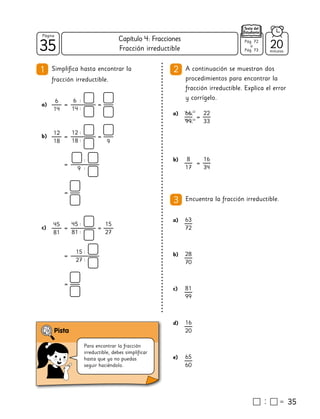 35
35
Página
Texto del
Estudiante
Fracción irreductible
A continuación se muestran dos
procedimientos para encontrar la
fracción irreductible. Explica el error
y corrígelo.
2
35
a)
Encuentra la fracción irreductible.
3
1
a)
6
14
=
6
14
=
:
:
12
18
=
12
18
=
:
: 9
b)
=
9
:
:
=
45
81
=
45
81
=
:
:
c)
=
15
27
:
:
=
15
27
66
99
=
22
33
22
33
b) 8
17
=
16
34
a) 63
72
b) 28
70
c) 81
99
d) 16
20
e) 65
60
20
minutos
Pág. 72
a
Pág. 73
Para encontrar la fracción
irreductible, debes simplificar
hasta que ya no puedas
seguir haciéndolo.
Simplifica hasta encontrar la
fracción irreductible.
Capítulo 4: Fracciones
 