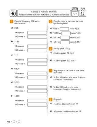40
40
Página
Texto del
Estudiante
Relación entre números naturales y números decimales
40
a) a)
a)
a)
a)
b)
b)
b)
b)
c)
d)
b)
c)
d)
e)
f)
2,78 438 es veces 43,8.
¿Cuánto pesan 10 clips?
¿Cuántos décimos hay en 1?
¿Cuánto pesan 100 clips?
¿Cuántos centésimos hay en 1?
4 380 es veces 43,8.
65,7 es veces 0,657.
6,57 es veces 0,657.
71,05
11,1
0,639
9,074
1,008
1 2
3
5
4
Calcula 10 veces y 100 veces
cada número.
Completa con la cantidad de veces
que corresponda.
Un clip pesa 1,24 g.
Responde.
Hay una pista de carreras que tiene
2,058 km.
Si das 10 vueltas a la pista, ¿cuántos
kilómetros recorrerías?
Si das 100 vueltas a la pista,
¿cuántos kilómetros recorrerías?
10 veces es
10 veces es
10 veces es
10 veces es
10 veces es
10 veces es
100 veces es
100 veces es
100 veces es
100 veces es
100 veces es
100 veces es
15
minutos
Pág. 85
Capítulo 5: Números decimales
 