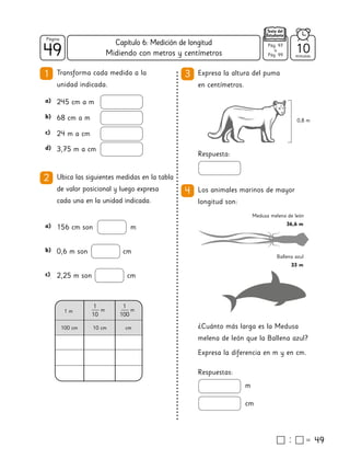 49
49
Página
Texto del
Estudiante
Midiendo con metros y centímetros 10
minutos
49
1 Transforma cada medida a la
unidad indicada.
3 Expresa la altura del puma
en centímetros.
Respuesta:
2 Ubica las siguientes medidas en la tabla
de valor posicional y luego expresa
cada una en la unidad indicada.
245 cm a m
a)
68 cm a m
b)
24 m a cm
c)
3,75 m a cm
d)
156 cm son m
a)
0,6 m son cm
b)
2,25 m son cm
c)
1 m m
1
10
m
1
100
100 cm 10 cm cm
4 Los animales marinos de mayor
longitud son:
Respuestas:
m
cm
¿Cuánto más larga es la Medusa
melena de león que la Ballena azul?
Expresa la diferencia en m y en cm.
0,8 m
Medusa melena de león
36,6 m
Ballena azul
33 m
Pág. 97
a
Pág. 99
Capítulo 6: Medición de longitud
 