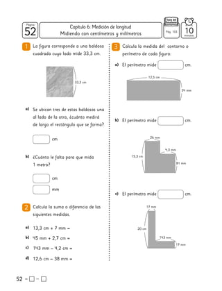 52
52
Página
Texto del
Estudiante
Midiendo con centímetros y milímetros
52
1 La figura corresponde a una baldosa
cuadrada cuyo lado mide 33,3 cm.
3 Calcula la medida del contorno o
perímetro de cada figura:
2 Calcula la suma o diferencia de las
siguientes medidas.
Se ubican tres de estas baldosas una
al lado de la otra, ¿cuánto medirá
de largo el rectángulo que se forma?
a)
13,3 cm + 7 mm =
a)
45 mm + 2,7 cm =
b)
143 mm – 4,2 cm =
c)
12,6 cm – 38 mm =
d)
cm
¿Cuánto le falta para que mida
1 metro?
b)
cm
mm
El perímetro mide cm.
a)
El perímetro mide cm.
b)
El perímetro mide cm.
c)
20 cm
17 mm
17 mm
143 mm
15,3 cm
81 mm
4,3 mm
26 mm
12,5 cm
54 mm
33,3 cm
10
minutos
Pág. 103
Capítulo 6: Medición de longitud
 