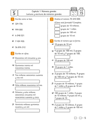 5
5
Página
Texto del
Estudiante
Lectura y escritura de números grandes
Analiza el número 75 640 000.
¿Cómo está formado? Completa.
3
1
5
2 Escribe en cifras.
grupos de 10 millones.
a) 324 736
b) 999 000
c) 6 048 521
d) 7 404 905
e) 56 876 312
grupos de 1 millón.
grupos de 100 mil.
grupos de 10 mil.
a) Doscientos mil cincuenta y uno.
b) Quinientos treinta mil
trescientos treinta.
c) Tres millones setecientos cuarenta
y tres mil.
d) Ocho millones novecientos mil tres.
e) Ochenta y ocho millones
setecientos cincuenta mil
novecientos cuarenta y cinco.
f) Veintitrés millones quinientos
noventa y un mil.
4 Escribe el número que se forma.
a) 10 grupos de 10 mil.
b) 4 grupos de 100 mil, 5 grupos
de 10 mil y 7 grupos de 100.
c) 10 grupos de 100 mil.
d) 10 grupos de 1 millón.
e) 3 grupos de 10 millones, 9 grupos
de 100 mil y 7 grupos de 10 mil.
f) 6 grupos de 10 millones, 4 grupos
de 1 millón y 8 grupos de 10 mil.
g) 100 grupos de 1 millón, 3 grupos
de 10 millones, 9 grupos de mil y
7 grupos de 10.
h) 2 grupos de 10 millones, 5 grupos
de 1 millón y 4 grupos de 100 mil.
Escribe como se leen.
15
minutos
Pág. 10
a
Pág. 11
Capítulo 1: Números grandes
 