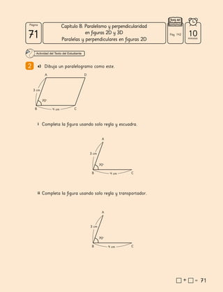 71
71
71
71
Página
Texto del
Estudiante
Capítulo 8: Paralelismo y perpendicularidad
en figuras 2D y 3D
Paralelas y perpendiculares en figuras 2D
71
i Completa la figura usando solo regla y escuadra.
ii Completa la figura usando solo regla y transportador.
A D
B C
70º
3 cm
4 cm
A
B C
70º
3 cm
4 cm
A
B C
70º
3 cm
4 cm
10
minutos
Pág. 142
Actividad del Texto del Estudiante
2 e) Dibuja un paralelogramo como este.
 