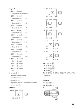 93
Página 28
1 a) 10 cm; b) 18 cm.
2 a) 12 cm; b) 21 cm.
3
Página 26
1 a) 31 : 4 = 7, resto 3.
Comprobación: 7 • 4 + 3 = 31.
b) 22 : 6 = 3, resto 4.
Comprobación 3 • 6 + 4 = 22.
c) 33 : 7 = 4, resto 5.
Comprobación 4 • 7 + 5 = 33.
d) 30 : 8 = 3, resto 6.
Comprobación 3 • 8 + 6 = 30.
e) 52 : 6 = 8, resto 4.
Comprobación 8 • 6 + 4 = 52.
f) 53 : 9 = 5, resto 8.
Comprobación 5 • 9 + 8 = 53.
g) 47 : 6 = 7, resto 5.
Comprobación 7 • 6 + 5 = 47.
h) 27 : 4 = 6, resto 3.
Comprobación 6 • 4 + 3 = 27.
i) 68 : 7 = 9, resto 5.
Comprobación 9 • 7 + 5 = 68.
j) 20 : 3 = 6, resto 2.
Comprobación 6 • 3 + 2 = 20.
2 a) 38 : 7 = 6 , resto 4.
38 : 7 = 5, resto 3.
b) 54 : 8 = 7 , resto 2.
54 : 8 = 6, resto 6.
c) 25 : 5 = 4 , resto 5.
25 : 5 = 5.
3 Expresión: 29 : 7.
Respuesta: Se llenan 4 bidones.
Sobra 1 litro de agua.
4 Expresión: 45 : 6.
Respuesta: A cada uno le corresponden 7 caramelos.
Sobran 3 caramelos.
Página 27
2 a) 8 : 2 = 24 : 6
b) 24 : 8 = 6 : 2
c) 54 : 9 = 18 : 3
d) 16 : 4 = 8 : 2
3 a) 10; b) 10; c) 10; c) 20; e) 100; f) 100; g)100; h)100;
i)30; j)90;
a)
b)
c)
d)
e)
f)
 
