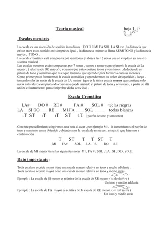 Teoría musical hoja 1
Escalas menores
La escala es una sucesión de sonidos inmediatos , DO RE MI FA SOL LA SI etc , la distancia que
existe entre estos sonidos no siempre es igual , la distancia menor se llama SEMITONO y la distancia
mayor , TONO .
La escala cromática está compuesta por semitonos y abarca las 12 notas que se emplean en nuestro
sistema musical .
Las escalas menores están compuestas por 7 notas , vamos a tomar como ejemplo la escala de La
menor , ( relativa de DO mayor) , veremos que ésta contiene tonos y semitonos , deduciendo un
patrón de tono y semitono que es el que tenemos que aprender para formar la escalas menores .
Como primer paso formaremos la escala cromática y aprenderemos su orden de aparición , luego ,
tomando solo las notas de la escala de LA menor (que es la única escala menor que contiene solo
notas naturales ) comprobando como nos queda armado el patrón de tono y semitono , a partir de allí
utiliza el instrumento para comprobar dicha actividad .
Escala Cromática
LA# DO # RE # FA # SOL # teclas negras
LA SI DO RE MI FA SOL teclas blancas
1T ST 1T 1T ST 1T ( patrón de tono y semitono)
Con este procedimiento elegiremos una nota al azar , por ejemplo Mi , le aumentamos el patrón de
tono y semitono antes obtenido , obtendremos la escala de re mayor , ejercicio que haremos a
continuación .
T ST T T ST T
MI FA# SOL LA SI DO RE
La escala de MI menor tiene las siguientes notas MI , FA # , SOL , LA , SI , DO , y RE .
Dato importante :
Toda escala o acorde menor tiene una escala mayor relativa un tono y medio adelante .
Toda escala o acorde mayor tiene una escala menor relativa un tono y medio atrás .
Ejemplo : La escala de SI menor es relativa de la escala de RE mayor ( si do do# re )
Un tono y medio adelante
Ejemplo : La escala de FA mayor es relativa de la escala de RE menor ( re re# mi fa )
Un tono y medio atrás
 