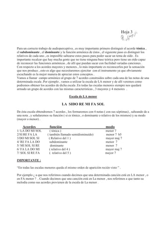 Hoja 3
Para un correcto trabajo de audioperceptiva , es muy importante primero distinguir el acorde tónica ,
el subdominante , el dominante y la función armónica de éstos , el siguiente paso es distinguir los
relativos de cada uno , es imposible saltearse estos pasos para poder sacar un tema de oído . Es
importante recalcar que hay mucha gente que no tiene ninguna base teórica pero tiene un oído capaz
de reconocer las funciones armónicas , de allí que puedan sacar con facilidad variadas canciones .
Con respecto a los acordes mayores y menores , lo más importante es reconocerlos por la sensación
que nos produce , esto es algo que necesitaremos ejercitar con el instrumento ya que obviamente
escuchando es la mejor manera de apreciar estos conceptos .
Vamos a llamar campo armónico al grupo de 7 acordes construidos sobre cada una de las notas de una
determinada escala .Por ejemplo , vamos a utilizar la escala de LA menor y de allí veremos como
podremos obtener los acordes de dicha escala .En todas las escalas menores siempre nos quedará
armado un grupo de acordes con las mismas características , 3 mayores y 4 menores .
Escala de LA menor
LA SIDO RE MI FA SOL
De ésta escala obtendremos 7 acordes , los formaremos con 4 notas ( con sus séptimas) , salteando de a
una nota , y señalaremos su función ( si es tónica , o dominante o relativo de los mismos) y su modo
(mayor o menor) .
Acordes función modo
1/ LA DO MI SOL ( tónica ) menor 7
2/SI RE FA LA ( también llamado semidisminuido) menor 7 b5
3/DO MI SOL SI ( Relativo del 1 ) mayor maj 7
4/ RE FA LA DO subdominante menor 7
5/ MI SOL SI RE dominante menor 7
6/ FA LA DO MI ( relativo del 4 ) mayor maj 7
7/ SOL SI RE FA ( relativo del 5 ) mayor 7
IMPORTANTE :
“En todas las escalas menores queda el mismo orden de aparición recién visto ” .
Por ejemplo ¿ a que nos referimos cuando decimos que una determinada canción está en LA menor , o
en FA menor ? . Cuando decimos que una canción está en La menor , nos referimos a que tanto su
melodía como sus acordes provienen de la escala de La menor .
 