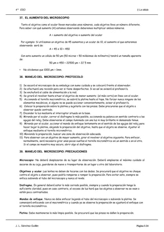 4 º ESO                                                                                                    I) La célula


   37. EL AUMENTO DEL MICROSCOPIO

    Tanto el objetivo como el ocular llevan marcados unos números, cada objetivo lleva un número diferente.
   Para saber con qué aumento (A) estamos observando deberemos multiplicar ambos números.

                             A = aumento del objetivo x aumento del ocular

    Por ejemplo: Si utilizamos un objetivo de 45 aumentos y un ocular de 10, el aumento al que estaremos
   observando será de:
                             A = 45 x 10 = 450

    Con este aumento un célula de 50 μm (50 micras = 50 milésimas de milímetro) tendrá un tamaño aparente
   de:
                            50 μm x 450 = 22500 μm = 22'5 mm

   •    No olvidemos que 1000 µm = 1mm.

   38. MANEJO DEL MICROSCOPIO: PROTOCOLO


   1)  Se sacará el microscopio de su embalaje con sumo cuidado y se colocará frente al observador.
   2)  Se efectuará una revisión para ver si tiene desperfectos. Si es así se avisará al profesor/a.
   3)  Se enchufará el cable de alimentación a la red.
   4)  Se girará el revolver hasta situar el objetivo de menor aumento (el más corto) en línea con el ocular.
   5)   Accionando el tornillo macrométrico, se subirá la platina hasta el tope. No forzar nunca ninguno de los
       elementos mecánicos, si alguno no se puede accionar convenientemente, avisar al profesor/a.
   6) Colocar la preparación sobre la platina y sujetarla con las pinzas. Debe procurarse que el objeto a
       observar quede centrado.
   7) Encender la luz mediante el interruptor situado en la base.
   8) Mirando por el ocular, cerrar el diafragma lo más posible, accionando su palanca en sentido contrario a las
       agujas del reloj. Debe observarse el campo iluminado con una luz ni muy brillante ni demasiado tenue.
   9) Mirando por el ocular, accionar el mando de enfoque lentamente en el sentido de las agujas del reloj para
       hacer bajar la platina, alejando la preparación del objetivo, hasta que el objeto se observe. Ajustar el
       enfoque mediante el tornillo micrométrico.
   10) Moviendo la preparación, buscar una zona de observación adecuada.
   11) Para observar con un objetivo de mayor aumento, girar el revolver al objetivo siguiente. Para enfocar,
       normalmente, será necesario girar unas pocas vueltas el tornillo micrométrico en un sentido o en el otro.
       Si el campo se muestra muy oscuro, abrir algo el diafragma.

   39. MANEJO DEL MICROSCOPIO: PRECAUCIONES


   Microscopio: No deberá desplazarse de su lugar de observación. Deberá emplearse el máximo cuidado al
   sacarse de su caja, guardarse de nuevo o transportarse de un lugar a otro del laboratorio.

   Objetivos y ocular. Las lentes no deben de tocarse con los dedos. Se procurará que el objetivo no choque
   contra el objeto a observar, pues podría romperse o romper la preparación. Para evitar esto, siempre se
   enfoca subiendo el tubo del microscopio y nunca al revés.

   Diafragma. En general deberá estar lo más cerrado posible, siempre y cuando la preparación tenga la
   suficiente claridad, pues en caso contrario, el exceso de luz hará que los objetos a observar no se vean o
   estén poco contrastados.

   Mandos de enfoque. Nunca se debe enfocar bajando el tubo del microscopio o subiendo la platina. Se
   comenzará enfocando con el macrométrico y cuando ya se observe la preparación se ajustará el enfoque con
   el tornillo micrométrico.

   Platina: Debe mantenerse lo más limpia posible. Se procurará que las pinzas no dañen la preparación.




J. L. Sánchez Guillén                                                                                     Página I-24
 