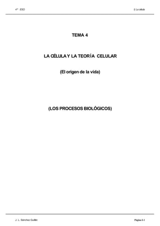 4 º ESO                                                 I) La célula




                                    TEMA 4



                        LA CÉLULA Y LA TEORÍA CELULAR


                              (El origen de la vida)




                         (LOS PROCESOS BIOLÓGICOS)




J. L. Sánchez Guillén                                   Página I-1
 