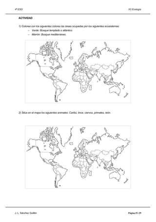 4º ESO IV) Ecología
ACTIVIDAD
1) Colorea con los siguientes colores las áreas ocupadas por los siguientes ecosistemas:
– Verde: Bosque templado o atlántico.
– Marrón: Bosque mediterráneo.
2) Sitúa en el mapa los siguientes animales: Caribú, lince, ciervos, primates, león.
J. L. Sánchez Guillén Página IV-29
 