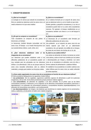 4º ESO IV) Ecología
1. CONCEPTOS BÁSICOS
1) ¿Qué es la ecología?
La ecología es la ciencia que estudia los ecosistemas.
Esto es, estudia las relaciones entre los seres vivos y el
medio ambiente en el que estos habitan.
2) ¿Qué es un ecosistema?
Es un sistema formado por un conjunto de seres vivos
que se relacionan entre sí y con el medio en que viven.
Existen grandes y pequeños ecosistemas y a su vez un
ecosistema puede tener en su seno otros ecosistemas
menores. Por ejemplo: el bosque mediterráneo es un
ecosistema; también una charca o un río del bosque lo
son.
3) ¿De qué se compone un ecosistema?
Todo ecosistema se compone de dos partes: la
biocenosis y el biotopo.
La biocenosis, también llamada comunidad, son los
seres vivos. El biotopo es el medio físico/químico con
sus características (relieve, suelo, clima, etc.)
4) ¿Qué es una población?
La biocenosis de un ecosistema está formada por
diferentes poblaciones de seres vivos.
Una población es el conjunto de seres vivos de una
misma especie que viven en un determinado
ecosistema. Así, por ejemplo, las ardillas de un bosque,
las ranas de una charca, las truchas de un río, etc.
5) ¿Qué relaciones establecen entre sí los
integrantes de un ecosistema?
Las relaciones que pueden establecer entre sí las
diferentes poblaciones de un ecosistema pueden ser
muy variadas pero las principales son las relaciones
tróficas o de alimentación. Esto es así porque todos los
seres vivos necesitan alimentarse, esto es, obtener
materiales y energía para realizar sus funciones vitales.
6) ¿Qué es una cadena trófica?
Las cebras se alimentan de hierba, los leones se comen
a las cebras y estos al morir son comidos por los buitres
o descompuestos por hongos y bacterias. Los seres
vivos de un ecosistema se alimentan unos de otros y
forman cadenas de alimentación o cadenas tróficas.
En realidad en los ecosistemas no existen cadenas sino
redes tróficas pues los seres vivos se suelen alimentar
de varias especies.
7) ¿Cómo están organizados los seres vivos de un ecosistema en función de sus relaciones tróficas?
En todo ecosistema distinguiremos los siguientes niveles tróficos:
1. Los productores: Son los vegetales, organismos autótrofos capaces de alimentarse a partir de sustancias
inorgánicas y de luz solar. Se les llama productores porque producen materia orgánica.
2. Los consumidores. Se alimentan de vegetales o de otros animales. En el primer caso se les llama
consumidores primarios o herbívoros y en el segundo se les denomina consumidores secundarios (carnívoros o
depredadores) si se alimentan de consumidores primarios y consumidores terciarios (superdepredadores) si se
alimentan de consumidores secundarios, y así sucesivamente.
3. Los descomponedores: los hongos y las bacterias que transforman la materia orgánica de los excrementos,
restos y cadáveres y la devuelven al medio como materia inorgánica.
J. L. Sánchez Guillén Página IV-3
ECOSISTEMA
BIOTOPO
+
BIOCENOSIS
Productores Consumidores primarios
Consum. secundarios Consum.
terciario
Descomponedor
 