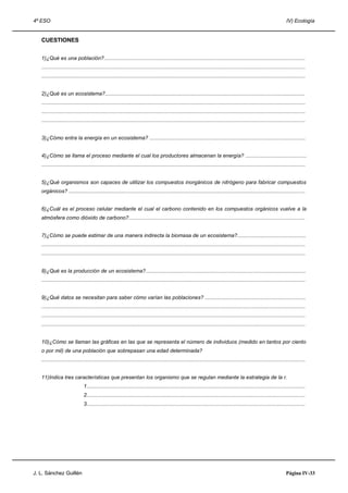 4º ESO IV) Ecología
CUESTIONES
1)¿Qué es una población?..........................................................................................................................................
.....................................................................................................................................................................................
.....................................................................................................................................................................................
2)¿Qué es un ecosistema?.........................................................................................................................................
.....................................................................................................................................................................................
.....................................................................................................................................................................................
.....................................................................................................................................................................................
3)¿Cómo entra la energía en un ecosistema? ...........................................................................................................
4)¿Cómo se llama el proceso mediante el cual los productores almacenan la energía? ..........................................
.....................................................................................................................................................................................
5)¿Qué organismos son capaces de utilizar los compuestos inorgánicos de nitrógeno para fabricar compuestos
orgánicos? ..................................................................................................................................................................
6)¿Cuál es el proceso celular mediante el cual el carbono contenido en los compuestos orgánicos vuelve a la
atmósfera como dióxido de carbono?.........................................................................................................................
7)¿Cómo se puede estimar de una manera indirecta la biomasa de un ecosistema?...............................................
.....................................................................................................................................................................................
.....................................................................................................................................................................................
8)¿Qué es la producción de un ecosistema?..............................................................................................................
.....................................................................................................................................................................................
9)¿Qué datos se necesitan para saber cómo varían las poblaciones? .....................................................................
.....................................................................................................................................................................................
.....................................................................................................................................................................................
.....................................................................................................................................................................................
10)¿Cómo se llaman las gráficas en las que se representa el número de individuos (medido en tantos por ciento
o por mil) de una población que sobrepasan una edad determinada?
.....................................................................................................................................................................................
11)Indica tres características que presentan los organismo que se regulan mediante la estrategia de la r.
1......................................................................................................................................................
2......................................................................................................................................................
3......................................................................................................................................................
J. L. Sánchez Guillén Página IV-33
 