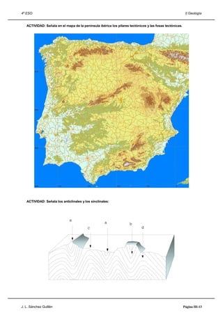 4º ESO                                                                                                    I) Geología


   ACTIVIDAD: Señala en el mapa de la península ibérica los pilares tectónicos y las fosas tectónicas.




   ACTIVIDAD: Señala los anticlinales y los sinclinales:




J. L. Sánchez Guillén                                                                                    Página III-13
 
