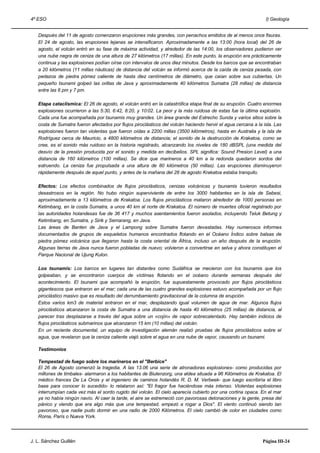 4º ESO                                                                                                         I) Geología


   Después del 11 de agosto comenzaron erupciones más grandes, con penachos emitidos de al menos once fisuras.
   El 24 de agosto, las erupciones lejanas se intensificaron. Aproximadamente a las 13:00 (hora local) del 26 de
   agosto, el volcán entró en su fase de máxima actividad, y alrededor de las 14:00, los observadores pudieron ver
   una nube negra de ceniza de una altura de 27 kilómetros (17 millas). En este punto, la erupción era prácticamente
   continua y las explosiones podían oírse con intervalos de unos diez minutos. Desde los barcos que se encontraban
   a 20 kilómetros (11 millas náuticas) de distancia del volcán se informó acerca de la caída de ceniza pesada, con
   pedazos de piedra pómez caliente de hasta diez centímetros de diámetro, que caían sobre sus cubiertas. Un
   pequeño tsunami golpeó las orillas de Java y aproximadamente 40 kilómetros Sumatra (28 millas) de distancia
   entre las 6 pm y 7 pm.

   Etapa cataclísmica: El 26 de agosto, el volcán entró en la catastrófica etapa final de su erupción. Cuatro enormes
   explosiones ocurrieron a las 5:30, 6:42, 8:20, y 10:02. La peor y la más ruidosa de estas fue la última explosión.
   Cada una fue acompañada por tsunamis muy grandes. Un área grande del Estrecho Sunda y varios sitios sobre la
   costa de Sumatra fueron afectados por flujos piroclásticos del volcán haciendo hervir el agua cercana a la isla. Las
   explosiones fueron tan violentas que fueron oídas a 2200 millas (3500 kilómetros), hasta en Australia y la isla de
   Rodríguez cerca de Mauricio, a 4800 kilómetros de distancia; el sonido de la destrucción de Krakatoa, como se
   cree, es el sonido más ruidoso en la historia registrado, alcanzando los niveles de 180 dBSPL (una medida del
   desvío de la presión producida por el sonido y medida en decibelios. SPL significa: Sound Presion Level) a una
   distancia de 160 kilómetros (100 millas). Se dice que marineros a 40 km a la redonda quedaron sordos del
   estruendo. La ceniza fue propulsada a una altura de 80 kilómetros (50 millas). Las erupciones disminuyeron
   rápidamente después de aquel punto, y antes de la mañana del 28 de agosto Krakatoa estaba tranquilo.

   Efectos: Los efectos combinados de flujos piroclásticos, cenizas volcánicas y tsunamis tuvieron resultados
   desastrosos en la región. No hubo ningún superviviente de entre los 3000 habitantes en la isla de Sebesi,
   aproximadamente a 13 kilómetros de Krakatoa. Los flujos piroclásticos mataron alrededor de 1000 personas en
   Ketimbang, en la costa Sumatra, a unos 40 km al norte de Krakatoa. El número de muertes oficial registrado por
   las autoridades holandesas fue de 36 417 y muchos asentamientos fueron asolados, incluyendo Teluk Betung y
   Ketimbang, en Sumatra, y Sirik y Semarang, en Java.
   Las áreas de Banten de Java y el Lampong sobre Sumatra fueron devastadas. Hay numerosos informes
   documentados de grupos de esqueletos humanos encontrados flotando en el Océano Índico sobre balsas de
   piedra pómez volcánica que llegaron hasta la costa oriental de África, incluso un año después de la erupción.
   Algunas tierras de Java nunca fueron pobladas de nuevo; volvieron a convertirse en selva y ahora constituyen el
   Parque Nacional de Ujung Kulon.

   Los tsunamis: Los barcos en lugares tan distantes como Sudáfrica se mecieron con los tsunamis que los
   golpeaban, y se encontraron cuerpos de víctimas flotando en el océano durante semanas después del
   acontecimiento. El tsunami que acompañó la erupción, fue supuestamente provocado por flujos piroclásticos
   gigantescos que entraron en el mar; cada una de las cuatro grandes explosiones estuvo acompañada por un flujo
   piroclástico masivo que es resultado del derrumbamiento gravitacional de la columna de erupción.
   Estos varios km3 de material entraron en el mar, desplazando igual volumen de agua de mar. Algunos flujos
   piroclásticos alcanzaron la costa de Sumatra a una distancia de hasta 40 kilómetros (25 millas) de distancia, al
   parecer tras desplazarse a través del agua sobre un «cojín» de vapor sobrecalentado. Hay también indicios de
   flujos piroclásticos submarinos que alcanzaron 15 km (10 millas) del volcán.
   En un reciente documental, un equipo de investigación alemán realizó pruebas de flujos piroclásticos sobre el
   agua, que revelaron que la ceniza caliente viajó sobre el agua en una nube de vapor, causando un tsunami.

   Testimonios

   Tempestad de fuego sobre los marineros en el "Berbice"
   El 26 de Agosto comenzó la tragedia. A las 13.06 una serie de atronadoras explosiones- como producidas por
   millones de timbales- alarmaron a los habitantes de Biutenzorg, una aldea situada a 96 Kilómetros de Krakatoa. El
   médico frances De La Oroix y el ingeniero de caminos holandés R. D. M. Verbeek- que luego escribiría el libro
   base para conocer lo sucedido- lo relataron así: "El fragor fue haciéndose más intenso. Violentas explosiones
   interrumpían cada vez más el sordo rugido del volcán. El cielo aparecía cubierto por una cortina opaca. En el mar
   ya no había ningún navío. Al caer la tarde, el aire se estremeció con pavorosas detonaciones y la gente, presa del
   pánico y viendo que era algo más que una tempestad, empezó a rogar a Dios". El viento continuó siendo tan
   pavoroso, que nadie pudo dormir en una radio de 2000 Kilómetros. El cielo cambió de color en ciudades como
   Roma, París o Nueva York.




J. L. Sánchez Guillén                                                                                         Página III-24
 