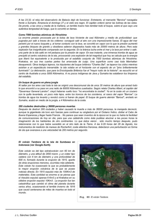 4º ESO                                                                                                           I) Geología



   A las 23.32, el reloj del observatorio de Batavia dejó de funcionar. Entretanto, el mercante "Bervice" navegaba
   frente a Sumatra. Amanecía el domingo 27 y el cielo era negro. El capitán ordenó serrar las bolinas de las velas.
   De pronto, a las cinco y media de la mañana, un terrible trueno hizo temblar todo el buque, sobre el que cayo una
   auténtica tempestad de fuego, que lo convirtió en llamas.

   Como 7000 bombas atómicas de Hiroshima
   La enorme presión provocada por la bolsa de lava hirviente de casi Kilómetro y medio de profundidad- que
   pugnaba por salir a traves de los cráteres- consiguió salir al aire con una impresionante fuerza. El agua del mar
   penetró por el nuevo boquete y, al tomar contacto con la lava, se convirtió en vapor con lo que la presión aumentó
   y grandes bloques de granito y obsidiana salieron disparados hasta más de 20000 metros de altura. Pero esta
   explosión fue insignificante comparada con la segunda. En la tiránica lucha entre el mar y la lava por entrar o salir,
   una parte de la isla saltó en mil pedazos por la presión de vapor. En ese instante, una inmensa tromba de agua se
   precipitó al centro volcánico de la isla, provocando una explosión de tal magnitud que hoy se calcula que la energía
   que liberó fue equivalente a la producida por el estallido conjunto de 7000 bombas atómicas de Hiroshima.
   Krakatoa, en sus tres cuartas partes fue arrancada de cuajo. Una superficie como casi toda Manhattan
   desapareció. Otros testigos lejanos, los tripulantes del buque británico "Charles Bal", se taparon los oídos mientras
   asistían a un espectáculo inenarrable: la isla volaba en el horizonte con el aspecto de un "pino brillantemente
   iluminado". La detonación, que para la Enciclopedia Británica fue el "mayor ruido de la historia", se escuchó en el
   centro de Australia a unos 5000 Kilómetros. A no pocos indígenas de Java y Sumatra les estallaron los tímpanos
   del estallido.

   Un buque de guerra en plena jungla
   Al saltar por los aires casi toda la isla se originó una descomunal ola de unos 30 metros de altura que arrasó todo
   lo que encontró a su paso en una radio de 80000 Kilómetros cuadrados. Según relata Charles Albert, el capitán del
   "Geverneur General Landon", creyó haberse vuelto loco: "no encontraba la ciudad". Ya en la costa vió un crucero
   con la quilla levantada, un poco más lejos, entre los troncos de los cocoteros, el casco del vapor "Barrow". La
   tromba de agua los levanto y revolcó como si fueran de papel. El buque de guerra alemán "Berout", anclado en
   Sumatra, acabó en medio de la jungla, a 4 Kilómetros de la costa.

   295 ciudades destruídas y 36000 personas muertas
   Después de destruir 295 ciudades y haber causado la muerte a más de 36000 personas, la marejada decreció,
   aunque la gigantesta ola tuvo aún fuerzas para continuar su singladura por el Océano Índico, doblar el Cabo de
   Buena Esperanza y llegar hasta Francia... No parece que sean inventos de la época en la que no había la facilidad
   de comunicaciones de hoy en día, para que una catástrofe como ésta pudiése alucinar a las pocas horas la
   imaginación de los habitantes de otrs continentes. Lo que éstos vieron , sólo mucho tiempo después, pudo
   relacionarse con lo que había sucedido en al otro lado de la Tierra. A las 9.29 horas del 28 de Agosto, los
   instrumentos de medición de mareas de Rocherfort, costa atlántica francesa, detectaron una perturbación en forma
   de ola que avanzava a una velociadad de 200 metros por segundo.




   El volcán Tambora de la isla de Sumbawa en
   Indonesia (ver Google Earth).

   Este volcán es del tipo estratovolcán con 60 km de
   diámetro, y una altitud de 2850 msnm. y un cráter tipo
   caldera con 6 km de diámetro y una profundidad de
   600 m, formado durante la erupción de 1815, aparte
   de otras erupciones menores, ocurridas más adelante.
   Este volcán ha ocasionado la que es probablemente
   la mayor erupción volcánica de la que se posee
   noticias directa. En 1815 expulsó más de 100Km3 de
   materiales. Esta cantidad es enorme si se piensa que
   el Vesubio expulsó apenas 6 Km3 y el Krakatoa en su
   célebre erupción expulsó 10Km3 . La erupción fue tan
   catastrófica que cambió el clima del planeta durante
   varios años, ocasionando el terrible invierno de 1816
   que causó centenares de miles de muertos en todo el
   mundo.
                                                               Fig. 89 El volcán Tambora




J. L. Sánchez Guillén                                                                                          Página III-25
 