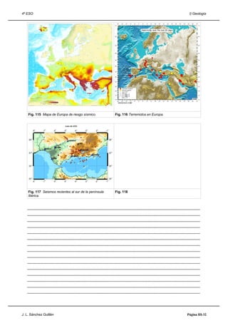 4º ESO                                                                                                                                                                      I) Geología




    Fig. 115 Mapa de Europa de riesgo sísmico.                                                 Fig. 116 Terremotos en Europa.




    Fig. 117 Seismos recientes al sur de la península                                          Fig. 118
    Ibérica.


   .....................................................................................................................................................................................
   .....................................................................................................................................................................................
   .....................................................................................................................................................................................
   .....................................................................................................................................................................................
   .....................................................................................................................................................................................
   .....................................................................................................................................................................................
   .....................................................................................................................................................................................
   .....................................................................................................................................................................................
   .....................................................................................................................................................................................
   .....................................................................................................................................................................................
   .....................................................................................................................................................................................
   .....................................................................................................................................................................................
   .....................................................................................................................................................................................
   .....................................................................................................................................................................................
   .....................................................................................................................................................................................




J. L. Sánchez Guillén                                                                                                                                                     Página III-32
 