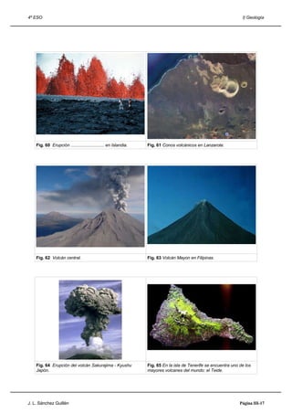 4º ESO                                                                                                            I) Geología




    Fig. 60 Erupción ............................ en Islandia.   Fig. 61 Conos volcánicos en Lanzarote.




    Fig. 62 Volcán central.                                      Fig. 63 Volcán Mayon en Filipinas.




    Fig. 64 Erupción del volcán Sakurajima - Kyushu              Fig. 65 En la isla de Tenerife se encuentra uno de los
    Japón.                                                       mayores volcanes del mundo: el Teide.




J. L. Sánchez Guillén                                                                                            Página III-17
 