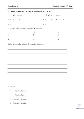 Matemáticas 6º Educación Primaria (3º Ciclo)
7.- Calcula el cuadrado y el cubo de los números del 1 al 10.
12
= 1 x 1 = ........ 13
= 1 x 1 x 1 = ..........
22
= 2 x ........ = ......... 23
= ........ x ....... x ......... =
32
= ............................. 33
= ....................................
8.- Escribe estas potencias en forma de producto.
152
123
64
45
86
57
98
45
33
Escribe cómo se lee cada una de potencias anteriores.
9.- Calcula.
 12 elevado al cuadrado
 11 elevado al cubo
 3 elevado a la cuarta
 2 elevado a la quinta
 