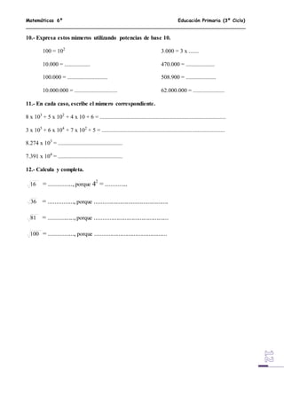 Matemáticas 6º Educación Primaria (3º Ciclo)
10.- Expresa estos números utilizando potencias de base 10.
100 = 102
3.000 = 3 x .......
10.000 = .................. 470.000 = ....................
100.000 = ............................ 508.900 = .....................
10.000.000 = .............................. 62.000.000 = ......................
11.- En cada caso, escribe el número correspondiente.
8 x 103
+ 5 x 102
+ 4 x 10 + 6 = ........................................................................................
3 x 105
+ 6 x 104
+ 7 x 102
+ 5 = ......................................................................................
8.274 x 103
= .............................................
7.391 x 104
= .............................................
12.- Calcula y completa.
16 = ..............,porque 42
= .............
36 = ..............., porque ............................................
81 = ...............,porque ............................................
100 = ..............., porque ...........................................
 