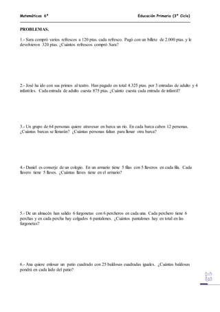 Matemáticas 6º Educación Primaria (3º Ciclo)
PROBLEMAS.
1.- Sara compró varios refrescos a 120 ptas. cada refresco. Pagó con un billete de 2.000 ptas. y le
devolvieron 320 ptas. ¿Cuántos refrescos compró Sara?
2.- José ha ido con sus primos al teatro. Han pagado en total 4.325 ptas. por 3 entradas de adulto y 4
infantiles. Cada entrada de adulto cuesta 875 ptas. ¿Cuánto cuesta cada entrada de infantil?
3.- Un grupo de 64 personas quiere atravesar en barca un río. En cada barca caben 12 personas.
¿Cuántas barcas se llenarán? ¿Cuántas personas faltan para llenar otra barca?
4.- Daniel es conserje de un colegio. En un armario tiene 5 filas con 5 llaveros en cada fila. Cada
llavero tiene 5 llaves. ¿Cuántas llaves tiene en el armario?
5.- De un almacén han salido 6 furgonetas con 6 percheros en cada una. Cada perchero tiene 6
perchas y en cada percha hay colgados 6 pantalones. ¿Cuántos pantalones hay en total en las
furgonetas?
6.- Ana quiere enlosar un patio cuadrado con 25 baldosas cuadradas iguales. ¿Cuántas baldosas
pondrá en cada lado del patio?
 