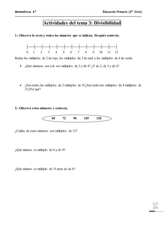 Matemáticas 6º Educación Primaria (3º Ciclo)
Actividades del tema 3: Divisibilidad
1.- Observa la recta y rodea los números que se indican. Después contesta.
Rodea los múltiplos de 2 de rojo, los múltiplos de 3 de azul y los múltiplos de 4 de verde.
 ¿Qué números son a la vez múltiplos de 3 y de 4? ¿Y de 2, de 3 y de 4?
 ¿Son todos los múltiplos de 2 múltiplos de 4?¿Son todos los múltiplos de 4 múltiplos de
2?¿Por qué?
2.- Observa estos números y contesta.
¿Cuáles de estos números son múltiplos de 12?
¿Qué número es múltiplo de 8 y de 9?
¿Qué número es múltiplo de 15 pero no de 6?
0 1 2 3 4 5 6 7 8 9 10 11 12
60 72 90 105 120
 