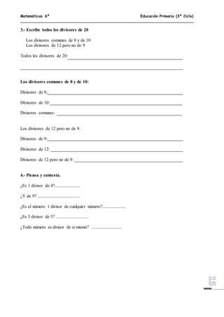 Matemáticas 6º Educación Primaria (3º Ciclo)
3.- Escribe todos los divisores de 20
Los divisores comunes de 8 y de 10
Los divisores de 12 pero no de 9
Todos los divisores de 20:
Los divisores comunes de 8 y de 10:
Divisores de 8:
Divisores de 10:
Divisores comunes:
Los divisores de 12 pero no de 9.
Divisores de 9:
Divisores de 12:
Divisores de 12 pero no de 9:
4.- Piensa y contesta.
¿Es 1 divisor de 4?......................
¿Y de 9? .....................................
¿Es el número 1 divisor de cualquier número?.....................
¿Es 5 divisor de 5? .............................
¿Todo número es divisor de si mismo? ...........................
 