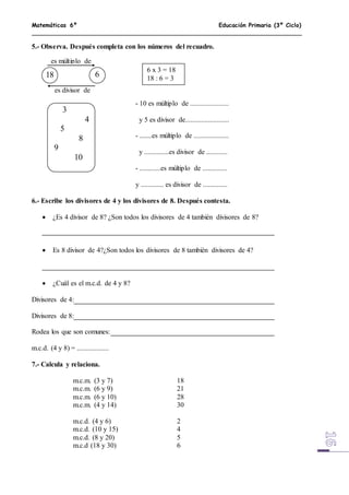 Matemáticas 6º Educación Primaria (3º Ciclo)
5.- Observa. Después completa con los números del recuadro.
- 10 es múltiplo de ......................
y 5 es divisor de.........................
- .......es múltiplo de ....................
y ..............es divisor de ............
- ............es múltiplo de ..............
y ............. es divisor de ..............
6.- Escribe los divisores de 4 y los divisores de 8. Después contesta.
 ¿Es 4 divisor de 8? ¿Son todos los divisores de 4 también divisores de 8?
 Es 8 divisor de 4?¿Son todos los divisores de 8 también divisores de 4?
 ¿Cuál es el m.c.d. de 4 y 8?
Divisores de 4:
Divisores de 8:
Rodea los que son comunes:
m.c.d. (4 y 8) = ..................
7.- Calcula y relaciona.
m.c.m. (3 y 7) 18
m.c.m. (6 y 9) 21
m.c.m. (6 y 10) 28
m.c.m. (4 y 14) 30
m.c.d. (4 y 6) 2
m.c.d. (10 y 15) 4
m.c.d. (8 y 20) 5
m.c.d (18 y 30) 6
18 6
es múltiplo de
es divisor de
6 x 3 = 18
18 : 6 = 3
3
4
5
8
9
10
 