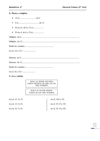 Matemáticas 6º Educación Primaria (3º Ciclo)
8.- Piensa y completa.
 12 es ................................ de 6
 6 es ........................................ de 12
 El m.c.m. de 6 y 12 es:....................
 El m.c.d. de 6 y 12 es:......................
Múltiplos de 6:...................................................................................................................
Múltiplos de 12:...................................................................................................................
Rodea los comunes:.........................................................
m.c.m. (6 y 12) = ........................
Divisores de 6:...................................................................................................................
Divisores de 12:...................................................................................................................
Rodea los comunes:.........................................................
m.c.d. (6 y 12) = ........................
9.- Lee y calcula.
m.c.m. (2, 4 y 5) m.c.d. (4,6 y 14)
m.c.m. (3, 4 y 6) m.c.d. (9, 12 y 18)
m.c.m. (2, 3 y 8) m.c.d. (8, 16 y 28)
BUSCA EL MENOR MÚLTIPLO
COMÚN DISTINTO DE CERO, DE LOS
TRES NÚMEROS
BUSCA EL MAYOR DIVISOR
COMÚN DE LOS TRES NÚMEROS
 