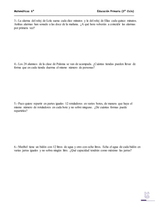 Matemáticas 6º Educación Primaria (3º Ciclo)
3.- La alarma del reloj de Lola suena cada diez minutos y la del reloj de Elías cada quince minutos.
Ambas alarmas han sonado a las doce de la mañana. ¿A qué hora volverán a coincidir las alarmas
por primera vez?
4.- Los 28 alumnos de la clase de Paloma se van de acampada. ¿Cuántas tiendas pueden llevar de
forma que en cada tienda duerma el mismo número de personas?
5.- Paco quiere repartir en partes iguales 12 rotuladores en varios botes, de manera que haya el
mismo número de rotuladores en cada bote y no sobre ninguno. ¿De cuántas formas puede
repartirlos?
6.- Maribel tiene un bidón con 12 litros de agua y otro con ocho litros. Echa el agua de cada bidón en
varias jarras iguales y no sobra ningún litro. ¿Qué capacidad tendrán como máximo las jarras?
 