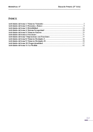 Matemáticas 6º Educación Primaria (3º Ciclo)
ÍNDICE
Actividades del tema 1: Números Naturales .....................................................................................3
Actividades del tema 2: Potencias y Raíces .......................................................................................9
Actividades del tema 3: Divisibilidad...............................................................................................14
Actividades del tema 4: Sistema Sexagesimal .................................................................................20
Actividades del tema 5: Números Enteros.......................................................................................25
Actividades del tema 6: Fracciones ..................................................................................................31
Actividades del tema 7:Operaciones con Fracciones ......................................................................37
Actividades del tema 8: Números Decimales I ................................................................................44
Actividades del tema 9: Números Decimales II...............................................................................50
Actividades del tema 10: Proporcionalidad.....................................................................................57
Actividades del tema 11: La Medida ................................................................................................62
 