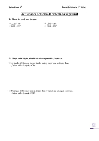 Matemáticas 6º Educación Primaria (3º Ciclo)
Actividades del tema 4: Sistema Sexagesimal
1.- Dibuja los siguientes ángulos.
 AOB = 50º  COD = 75º
 EOF = 135º  GOH = 270º
2.- Dibuja cada ángulo, mídelo con el transportador y contesta.
Un ángulo AOB mayor que un ángulo recto y menor que un ángulo llano.
¿Cuánto mide el ángulo AOB?
 Un ángulo CDE mayor que un ángulo llano y menor que un ángulo completo.
¿Cuánto mide el ángulo CDE?
 