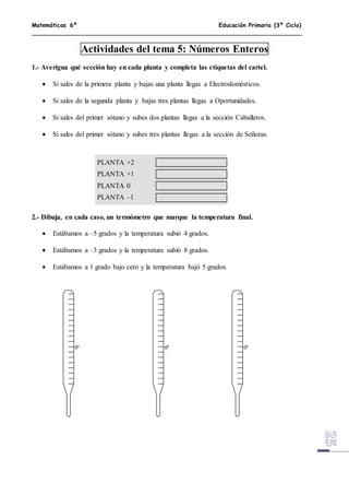 Matemáticas 6º Educación Primaria (3º Ciclo)
Actividades del tema 5: Números Enteros
1.- Averigua qué sección hay en cada planta y completa las etiquetas del cartel.
 Si sales de la primera planta y bajas una planta llegas a Electrodomésticos.
 Si sales de la segunda planta y bajas tres plantas llegas a Oportunidades.
 Si sales del primer sótano y subes dos plantas llegas a la sección Caballeros.
 Si sales del primer sótano y subes tres plantas llegas a la sección de Señoras.
PLANTA +2
PLANTA +1
PLANTA 0
PLANTA –1
2.- Dibuja, en cada caso, un termómetro que marque la temperatura final.
 Estábamos a –5 grados y la temperatura subió 4 grados.
 Estábamos a –3 grados y la temperatura subió 8 grados.
 Estábamos a 1 grado bajo cero y la temperatura bajó 5 grados.
0º 0º 0º
 