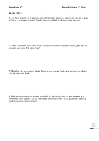 Matemáticas 6º Educación Primaria (3º Ciclo)
PROBLEMAS.
1.- Un día de invierno, en el garaje de Juan, el termómetro marcaba 3 grados bajo cero. En el garaje
de Mario el termómetro marcaba 2 grados bajo cero. ¿Dónde era la temperatura más alta?
2.- Pedro se encuentra en el cuarto sótano y Lorena se encuentra en el tercer sótano. ¿Qué niño se
encuentra más cerca de la planta baja?
3. Magdalena vive en la primera planta. Para ir a ver a su amiga Lucía tiene que subir tres plantas.
¿En qué planta vive Lucía?
4. María sacó de¡ congelador un caldo que estaba a 2 grados bajo cero. Lo puso a calentar y la
temperatura subió 6 grados. ¿A qué temperatura está ahora el caldo? ¿Con qué número entero se
puede representar esta temperatura?
 