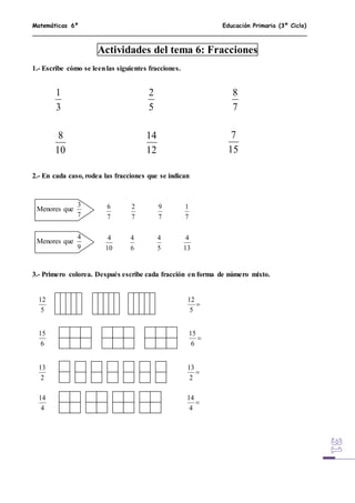 Matemáticas 6º Educación Primaria (3º Ciclo)
Actividades del tema 6: Fracciones
1.- Escribe cómo se leenlas siguientes fracciones.
2.- En cada caso, rodea las fracciones que se indican
3.- Primero colorea. Después escribe cada fracción en forma de número mixto.
3
1
5
2
7
8
10
8
12
14
15
7
Menores que
7
3
Menores que
9
4
7
6
7
2
7
9
7
1
10
4
6
4
5
4
13
4
5
12

5
12
6
15

6
15
2
13

2
13
4
14

4
14
 