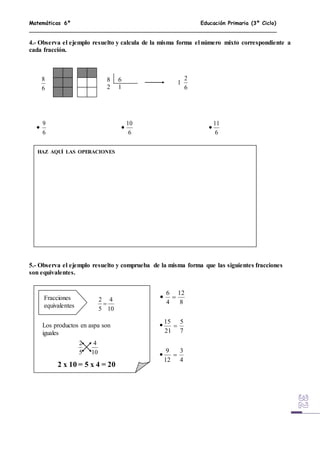 Matemáticas 6º Educación Primaria (3º Ciclo)
4.- Observa el ejemplo resuelto y calcula de la misma forma el número mixto correspondiente a
cada fracción.
8 6
2 1
5.- Observa el ejemplo resuelto y comprueba de la misma forma que las siguientes fracciones
son equivalentes.
6
8
1
6
2
HAZ AQUÍ LAS OPERACIONES
6
9
6
10
6
11
  
Fracciones
equivalentes 10
4
5
2

Los productos en aspa son
iguales
10
4
5
2
2 x 10 = 5 x 4 = 20
8
12
4
6

7
5
21
15

4
3
12
9




 