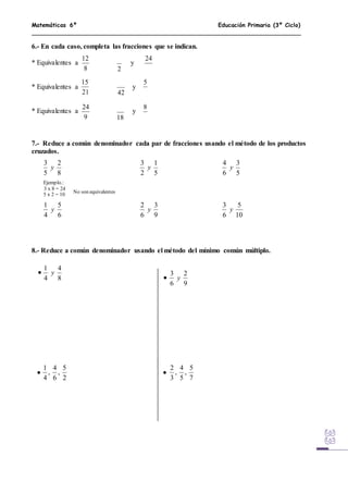 Matemáticas 6º Educación Primaria (3º Ciclo)
6.- En cada caso, completa las fracciones que se indican.
* Equivalentes a y
* Equivalentes a y
* Equivalentes a y
7.- Reduce a común denominador cada par de fracciones usando el método de los productos
cruzados.
Ejemplo.:
3 x 8 = 24
5 x 2 = 10
8.- Reduce a común denominador usando el método del mínimo común múltiplo.
8
12
2
24
21
15
42
5
9
24
18
8
8
2
5
3
y
5
1
2
3
y
6
5
4
1
y
9
3
6
2
y
No son equivalentes
5
3
6
4
y
10
5
6
3
y
8
4
4
1
y
9
2
6
3
y
2
5
,
6
4
,
4
1
7
5
,
5
4
,
3
2




 