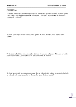Matemáticas 6º Educación Primaria (3º Ciclo)
PROBLEMAS.
1.- Ramón reparte cinco pasteles en partes iguales entre 6 niños y cuatro bizcochos en partes iguales
entre 7 niñas. ¿Qué fracción de pastel le corresponde a cada niño? ¿Qué fracción de bizcocho le
corresponde a cada niña?
2.- María y sus amigos se han comido quince quintos de pizza. ¿Cuántas pizzas enteras se han
comido?
3.- Carolina se ha bebido dos sextos de litro de zumo de naranja y su hermano Marcos se ha bebido
cuatro sextos de litro. ¿Cuál de los dos ha bebido más zumo de naranja?
4.- Jorge ha coloreado tres cuartos de su mural. Eva ha coloreado dos quintos de su mural. ¿Qué niño
ha coloreado más parte de mural si los dos murales tienen el mismo tamaño?
 