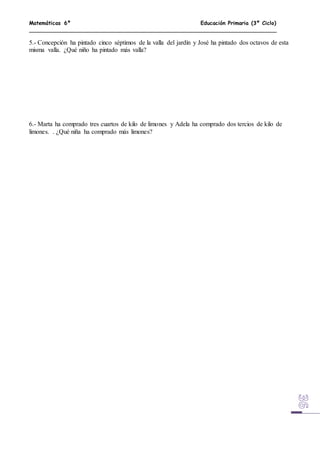 Matemáticas 6º Educación Primaria (3º Ciclo)
5.- Concepción ha pintado cinco séptimos de la valla del jardín y José ha pintado dos octavos de esta
misma valla. ¿Qué niño ha pintado más valla?
6.- Marta ha comprado tres cuartos de kilo de limones y Adela ha comprado dos tercios de kilo de
limones. . ¿Qué niña ha comprado más limones?
 
