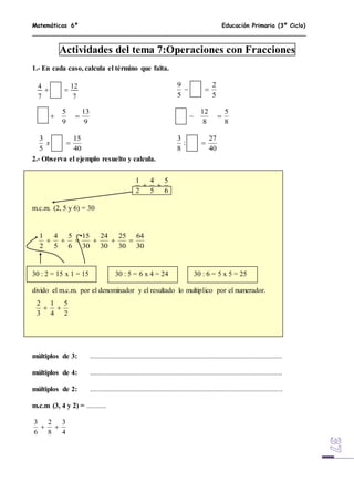 Matemáticas 6º Educación Primaria (3º Ciclo)
Actividades del tema 7:Operaciones con Fracciones
1.- En cada caso, calcula el término que falta.
2.- Observa el ejemplo resuelto y calcula.
m.c.m. (2, 5 y 6) = 30
30 : 2 = 15 x 1 = 15 30 : 5 = 6 x 4 = 24 30 : 6 = 5 x 5 = 25
divido el m.c.m. por el denominador y el resultado lo multiplico por el numerador.
múltiplos de 3: ............................................................................................................
múltiplos de 4: ............................................................................................................
múltiplos de 2: ............................................................................................................
m.c.m (3, 4 y 2) = ...........
4
3
8
2
6
3

7
12
7
4

5
2
5
9

9
13
9
5

8
5
8
12

40
15
5
3
x
40
27
:
8
3

6
5
5
4
2
1

30
64
30
25
30
24
30
15
6
5
5
4
2
1

2
5
4
1
3
2

 