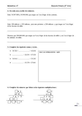 Matemáticas 6º Educación Primaria (3º Ciclo)
2.- En cada caso, escribe tres números.
Entre 54.987.000 y 54.988.000, que tengan un 3 en el lugar de las centenas.
Entre 280 millones y 285 millones, pero más próximos a 280 millones y que tengan un 7 en el lugar
de las decenas de millar.
Menores que 300.000.000, que tengan un 9 en el lugar de las decenas de millón y un 5 en el lugar de
las unidades de millar.
3.- Completa las siguientes sumas y restas.
 39.765 + .......................... = 43.034
 .......................... + 28.391 = 67.524
 54.916 - ........................... = 35.283
 .......................... – 35.278 = 27.641
4.- Completa los números que faltan en las siguientes multiplicaciones.
8 3 5 2
x4 0 x 4
1 4 1 5 2 3 6
1 3 1 4 4
1 6 5 4 8 8
HAZ LAS OPERACIONES AQUÍ.
 