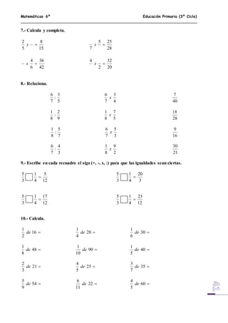 Matemáticas 6º Educación Primaria (3º Ciclo)
7.- Calcula y completa.
15
8
5
2
x
28
255
7
x
42
36
6
4
x
20
32
2
4
x
8.- Relaciona.
5
3
:
7
6
4
3
7
6
x
40
7
9
2
:
8
1
5
7
8
1
x
28
18
7
5
:
8
1
3
5
7
6
x
16
9
3
4
:
7
6
2
9
8
1
x
21
30
9.- Escribe en cada recuadro el sigo (+, -, x, :) para que las igualdades sean ciertas.
12
5
4
1
3
5

3
20
4
1
3
5

12
17
4
1
3
5

12
23
4
1
3
5

10.- Calcula.
16
2
1
de 28
4
1
de 30
6
1
de
48
8
1
de 90
10
1
de 40
5
1
de
21
3
2
de 25
5
4
de 35
7
3
de
54
9
5
de 22
11
6
de 60
5
4
de
 
