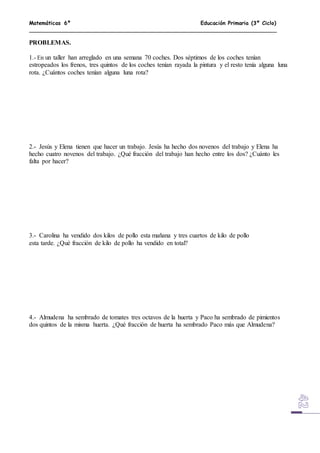 Matemáticas 6º Educación Primaria (3º Ciclo)
PROBLEMAS.
1.- En un taller han arreglado en una semana 70 coches. Dos séptimos de los coches tenían
estropeados los frenos, tres quintos de los coches tenían rayada la pintura y el resto tenía alguna luna
rota. ¿Cuántos coches tenían alguna luna rota?
2.- Jesús y Elena tienen que hacer un trabajo. Jesús ha hecho dos novenos del trabajo y Elena ha
hecho cuatro novenos del trabajo. ¿Qué fracción del trabajo han hecho entre los dos? ¿Cuánto les
falta por hacer?
3.- Carolina ha vendido dos kilos de pollo esta mañana y tres cuartos de kilo de pollo
esta tarde. ¿Qué fracción de kilo de pollo ha vendido en total?
4.- Almudena ha sembrado de tomates tres octavos de la huerta y Paco ha sembrado de pimientos
dos quintos de la misma huerta. ¿Qué fracción de huerta ha sembrado Paco más que Almudena?
 