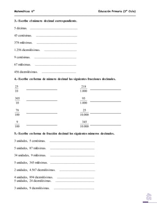 Matemáticas 6º Educación Primaria (3º Ciclo)
3.- Escribe el número decimal correspondiente.
5 décimas. ............................................................
45 centésimas. ....................................................
378 milésimas. ...................................................
1.256 diezmilésimas. .........................................
9 centésimas. .....................................................
67 milésimas. ....................................................
456 diezmilésimas. ...........................................
4.- Escribe en forma de número decimal las siguientes fracciones decimales.
10
25
000.1
218
10
305
000.1
95
100
78
000.10
25
100
9
000.10
345
5.- Escribe en forma de fracción decimal los siguientes números decimales.
3 unidades, 5 centésimas. .........................................................
5 unidades, 87 milésimas. ........................................................
34 unidades, 9 milésimas. ........................................................
5 unidades, 345 milésimas. ........................................................
2 unidades, 4.567 diezmilésimas. .............................................
4 unidades, 894 diezmilésimas. ...............................................
5 unidades, 24 diezmilésimas. .................................................
3 unidades, 9 diezmilésimas. ...................................................
 