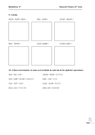 Matemáticas 6º Educación Primaria (3º Ciclo)
9.- Calcula.
56,78 + 4,679 + 89,9 = 45,6 – 23,89 = 123,45 – 98,367 =
89,6 – 78,934 = 5,672 x 0,004 = 12,345 x 0,03 =
10.- Coloca correctamente la coma en el resultado de cada una de las siguientes operaciones.
34,5 + 9,6 = 4 4 1 134,56 + 92,85 = 2 2 7 4 1
32,6 + 6,89 + 25,145 = 6 4 6 3 5 2,89 – 1,36 = 1 5 3
12,4 – 9,57 = 2 8 3 13,43 – 8,158 = 5 2 7 2
43,2 x 12,3 = 5 3 1 3 6 4,56 x 5,8 = 2 6 4 4 8
 