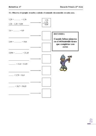 Matemáticas 6º Educación Primaria (3º Ciclo)
11.- Observa el ejemplo resuelto y calcula el sumando desconocido en cada caso.
1,28 + ............. = 1,36
1,36 – 1,28 = 0,08
3,4 + ............. = 8,9
2,84 + ............... = 10,6
3,098 + ............... = 21,45
.............. + 13,4 = 31,05
.......... + 5,78 = 16,4
............ + 24,7 = 50,45
1,36
-1,28
0,08
RECUERDA
Cuando faltan números
en el minuendo tienes
que completar con
ceros
 
