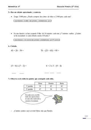 Matemáticas 6º Educación Primaria (3º Ciclo)
5.- Haz un cálculo aproximado y contesta.
 Tengo 5.000 ptas. ¿Puedo comprar dos cintas de vídeo a 2.980 ptas. cada una?
- Aproximamos al millar más próximo y multiplicamos por 2
 En una función se han ocupado 9 filas de 10 asientos cada una y 7 asientos sueltos. ¿Cuánto
se ha recaudado si cada entrada cuesta 410 ptas.?
- Aproximamos a la centena más próximo y multiplicamos por 97 asientos
6.- Calcula.
45 + 28 – 59 = 76 – (25 + 43) + 95 =
(5 + 4) x (7 – 2) = 6 + 2 x 3 – (9 – 4)
7.- Observa en la tabla los puntos que consiguió cada niño.
Elena Ramón Berta
1ª partida 38 45 42
2ª partida 47 36 34
- ¿Cuántos puntos sacó en total Elena más que Ramón.
En cada caso,escribe
todas las operaciones
en una sola expresión y
calcula el resultado.
 