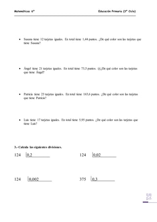 Matemáticas 6º Educación Primaria (3º Ciclo)
 Susana tiene 12 tarjetas iguales. En total tiene 1,44 puntos. ¿De qué color son las tarjetas que
tiene Susana?
 Ángel tiene 21 tarjetas iguales. En total tiene 73,5 puntos. @¿De qué color son las tarjetas
que tiene Ángel?
 Patricia tiene 23 tarjetas iguales. En total tiene 165,6 puntos. ¿De qué color son las tarjetas
que tiene Patricia?
 Luis tiene 17 tarjetas iguales. En total tiene 5,95 puntos. ¿De qué color son las tarjetas que
tiene Luis?
3.- Calcula las siguientes divisiones.
124 0,2 124 0,02
124 0,002 375 0,3
 
