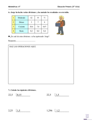 Matemáticas 6º Educación Primaria (3º Ciclo)
6.- Jorge ha hecho varias divisiones y ha anotado los resultados en esta tabla.
 ¿En cuál de estas divisiones se ha equivocado Jorge?
Respuesta:..........................................
7.- Calcula las siguientes divisiones.
22,5 0,15 22,5 1,5
2,25 1,5 1,296 1,2
1 Dividendo 62 55 71
2 Divisor 3 7 8
3 Cociente 20,6 7,8 8,87
4 Resto 0,2 0,4 0,4
HAZ LAS OPERACIONES AQUÍ.
 