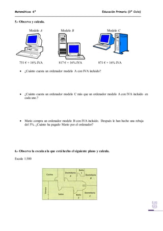 Matemáticas 6º Educación Primaria (3º Ciclo)
5.- Observa y calcula.
 ¿Cuánto cuesta un ordenador modelo A con IVA incluido?
 ¿Cuánto cuesta un ordenador modelo C más que un ordenador modelo A con IVA incluido en
cada uno.?
 Mario compra un ordenador modelo B con IVA incluido. Después le han hecho una rebaja
del 5%. ¿Cuánto ha pagado Mario por el ordenador?
6.- Observa la escala a la que está hecho el siguiente plano y calcula.
Escala 1:300
751 € + 16% IVA 817 € + 16% IVA 871 € + 16% IVA
Modelo A Modelo B Modelo C
 