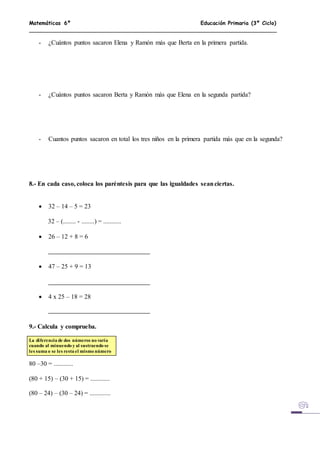Matemáticas 6º Educación Primaria (3º Ciclo)
- ¿Cuántos puntos sacaron Elena y Ramón más que Berta en la primera partida.
- ¿Cuántos puntos sacaron Berta y Ramón más que Elena en la segunda partida?
- Cuantos puntos sacaron en total los tres niños en la primera partida más que en la segunda?
8.- En cada caso, coloca los paréntesis para que las igualdades seanciertas.
 32 – 14 – 5 = 23
32 – (........ - ........) = ...........
 26 – 12 + 8 = 6
 47 – 25 + 9 = 13
 4 x 25 – 18 = 28
9.- Calcula y comprueba.
La diferencia de dos números no varía
cuando al minuendo y al sustraendo se
les suma o se les resta el mismo número
80 –30 = ............
(80 + 15) – (30 + 15) = ............
(80 – 24) – (30 – 24) = .............
 